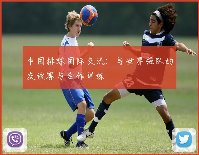 中国排球国际交流:与世界强队的友谊赛与合作训练