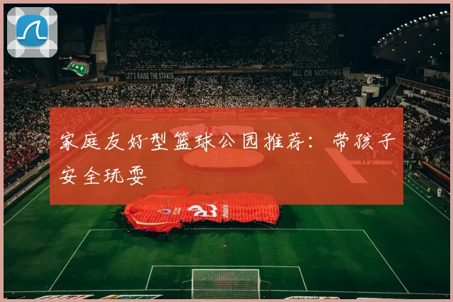 家庭友好型篮球公园推荐：带孩子安全玩耍