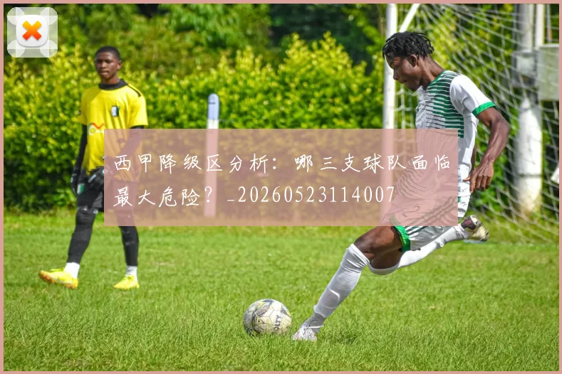 西甲降级区分析:哪三支球队面临最大危险?_20260523114007