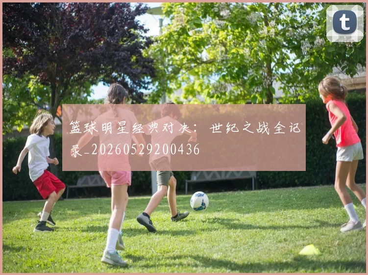 篮球明星经典对决：世纪之战全记录_20260529200436