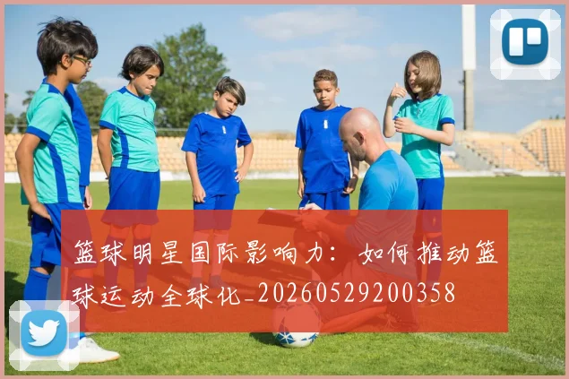 篮球明星国际影响力：如何推动篮球运动全球化_20260529200358