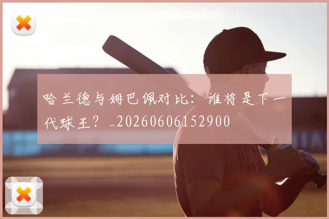 哈兰德与姆巴佩对比:谁将是下一代球王?_20260606152900