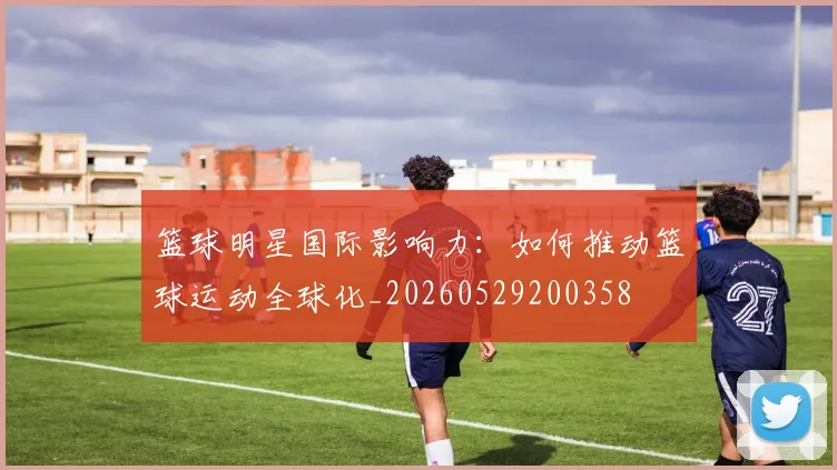 篮球明星国际影响力:如何推动篮球运动全球化_20260529200358